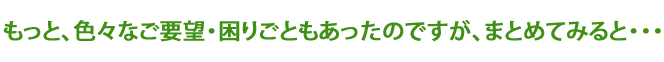 もっと、色々な要望・お困りごともあったのですが、まとめてみると・・・